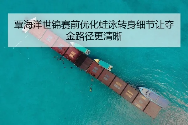 覃海洋世锦赛前优化蛙泳转身细节让夺金路径更清晰