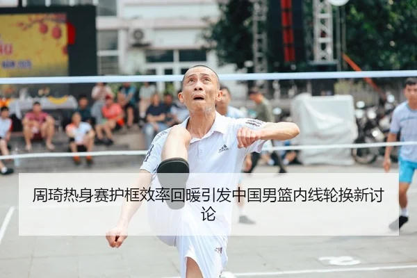 周琦热身赛护框效率回暖引发中国男篮内线轮换新讨论
