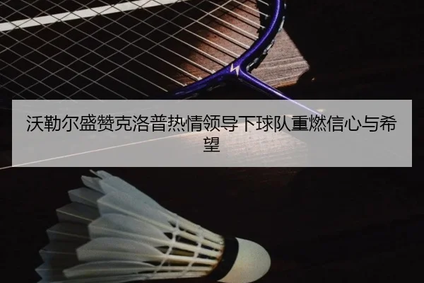 沃勒尔盛赞克洛普热情领导下球队重燃信心与希望